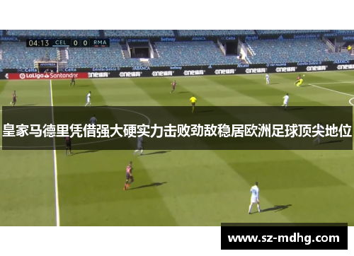 皇家马德里凭借强大硬实力击败劲敌稳居欧洲足球顶尖地位